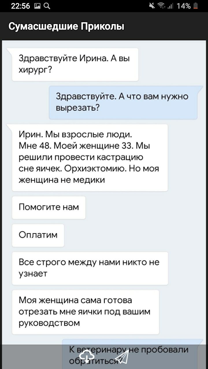 2256 Щ Сумасшедшие Приколы Здравствуйте Ирина А вы хирург Здравствуйте А что вам нужно вырезать Ирин Мы взрослые люди Мне 48 Моей женщине 33 Мы решили провести кастрацию сне яичек Орхиэктомию Но моя женщина не медики Помогите нам Оппатим Все строго между нами никто не узнает Моя женщина сама готова отрезать мне яички под вашим руководством