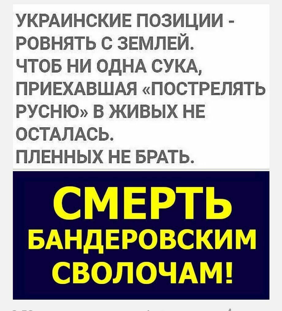 УКРАИНСКИЕ ПОЗИЦИИ РОВНЯТЬ С ЗЕМЛЕЙ ЧТОБ НИ ОДНА СУКА ПРИЕХАВШАЯ ПОСТРЕЛЯТЬ РУСНЮ В ЖИВЫХ НЕ ОСТАЛАСЬ ПЛЕННЫХ НЕ БРАТЬ СМЕРТЬ БАНДЕРОВСКИМ СВОЛОЧАМ