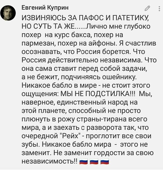 Евгений Куприн у ИЗВИНЯЮСЬ ЗА ПАФОС И ПАТЕТИКУ НО СУТЬ ТА ЖЕ Лично мне глубоко похер на курс бакса похер на пармезан похер на айфоны Я счастлив осознавать что Россия борется Что Россия действительно независима Что она сама ставит перед собой задачи а не бежит подчиняясь ошейнику Никакое бабло в мире не стоит этого ощущения МЫ НЕ ПОДСТИЛКА Мы наверное единственный народ на этой планете способный не