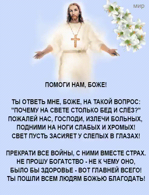 ПОМОГИ НАМ БОЖЕ ТЫ ОТВЕТЬ МНЕ БОЖЕ НА ТАКОЙ ВОПРОС ПОЧЕМУ НА СВЕТЕ СТОЛЬКО БЕД И СПЕЗ ПОЖАПЕЙ НАС ГОСПОДИ ИЗПЕЧИ БОЛЬНЫХ ПОДНИМИ НА НОГИ СЛАБЫХ И ХРОМЫХ СВЕТ ПУСТЬ ЗАСИЯЕТУ СПЕПЫХ В ГЛАЗАХ ПРЕКРАТИ ВСЕ ВОЙНЫ С НИМИ ВМЕСТЕ СТРАХ НЕ ПРОШУ БОГАТСТВО НЕ К ЧЕМУ ОНО БЫПО БЫ ЗДОРОВЬЕ ВОТ ГПАВНЕЙ ВСЕГО ТЫ ПОШЛИ ВСЕМ ЛЮДЯМ БОЖЫО БПАГОДАТЬ