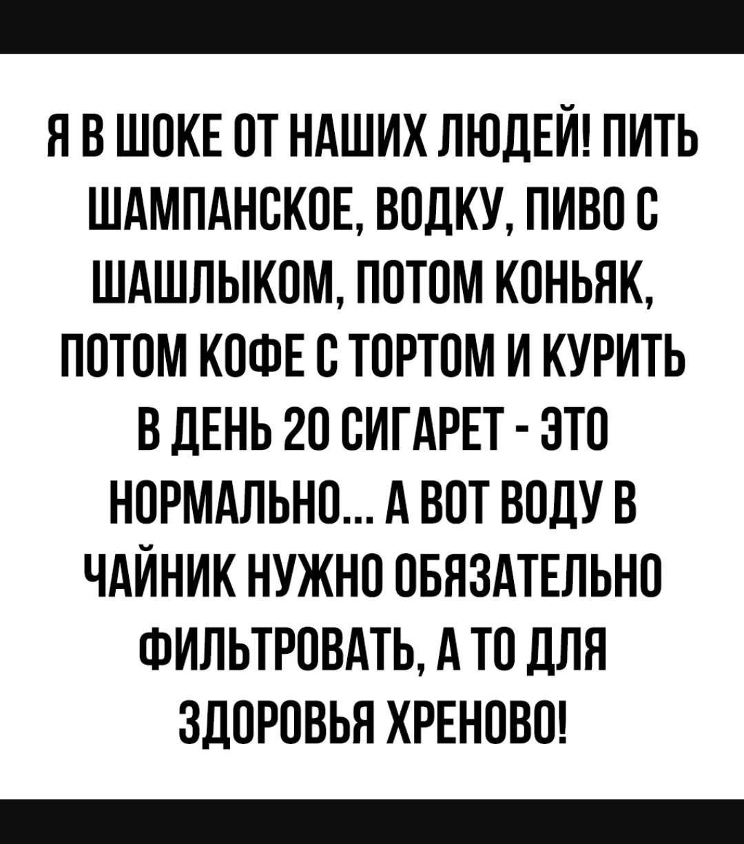 Я В ШОКЕ ОТ НАШИХ ЛЮДЕЙ ПИТЬ ШАМПАНОКОЕ ВОЛКУ ПИВО О ШАШЛЫКОМ ПОТОМ КОНЬЯК ПОТОМ КОФЕ О ТОРТОМ И КУРИТЬ В ДЕНЬ 20 ОИГАРЕТ ЭТО НОРМАЛЬНО А ВОТ ВОДУ В ЧАЙНИК НУЖНО ОБЯЗАТЕЛЬНО ФИЛЬТРОВАТЬ А ТО ДЛЯ ЗДОРОВЬЯ ХРЕНОВО