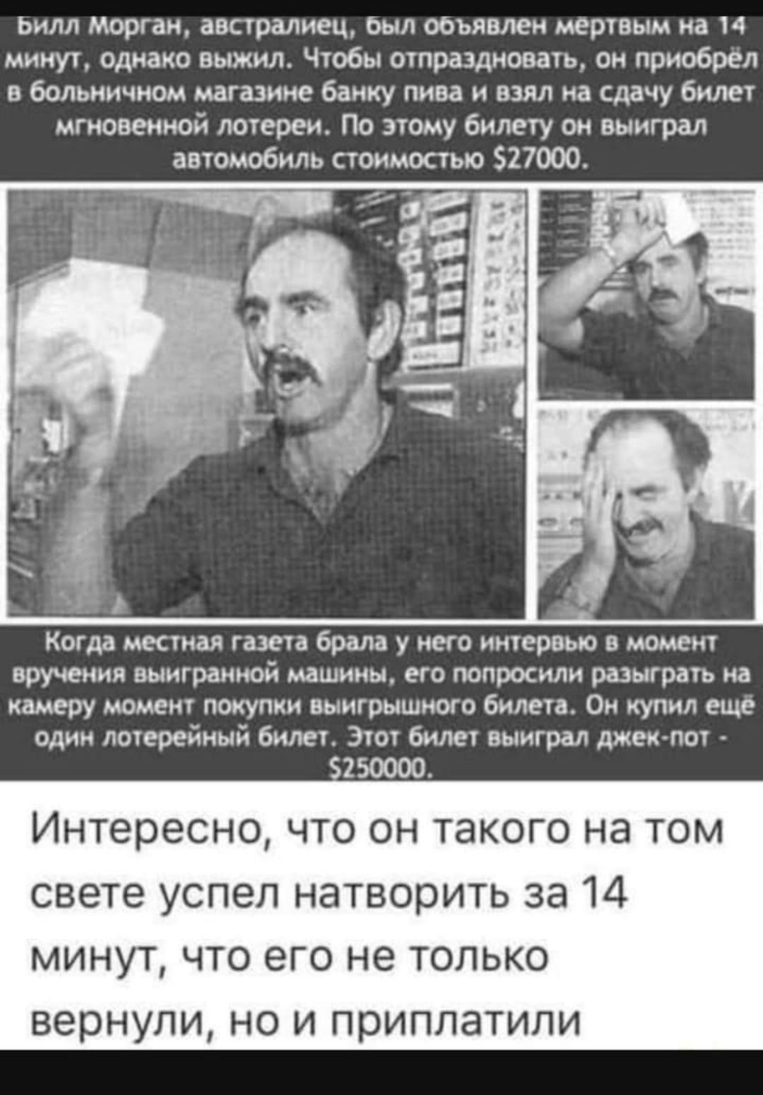 Ьилл Морган австралиец был объявлен мертвым на 14 минут однако выжил Чтобы отпраздновать он приобрел в больничном магазине банку пива и взял на сдачу билет мгновенной лотереи По этому билету он выиграл автомобиль стоимостью 527000 Когда местная газета брала у него интервью в момент вручения выигранной машины его попросили разыграть на камеру момент покупки выигрышного билета Он купил еще один лоте