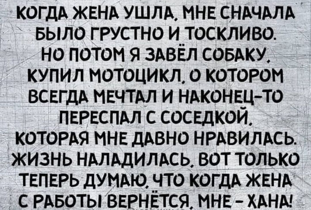 КОГДА ЖЕНА ушлд МНЕ СНАЧАЛА БЫЛО грустно и__тоскливо но потом я здввл совдку купил мотоцикл о котором ВСЕГДА МЕЧТАЛ и НАКОНЕЦ то ПЕРЕСПАЛ с СОСЕДКОИ котордя ННЕ дАвно НРАВИЛАСЬ жизнь НАЛАДИЛАСЬ вот только ТЕПЕРЬ думдю _что КОГДА ЖЕНА с РАБОТЫ ВЕРНЕТСЯ МНЕ ХАНМ