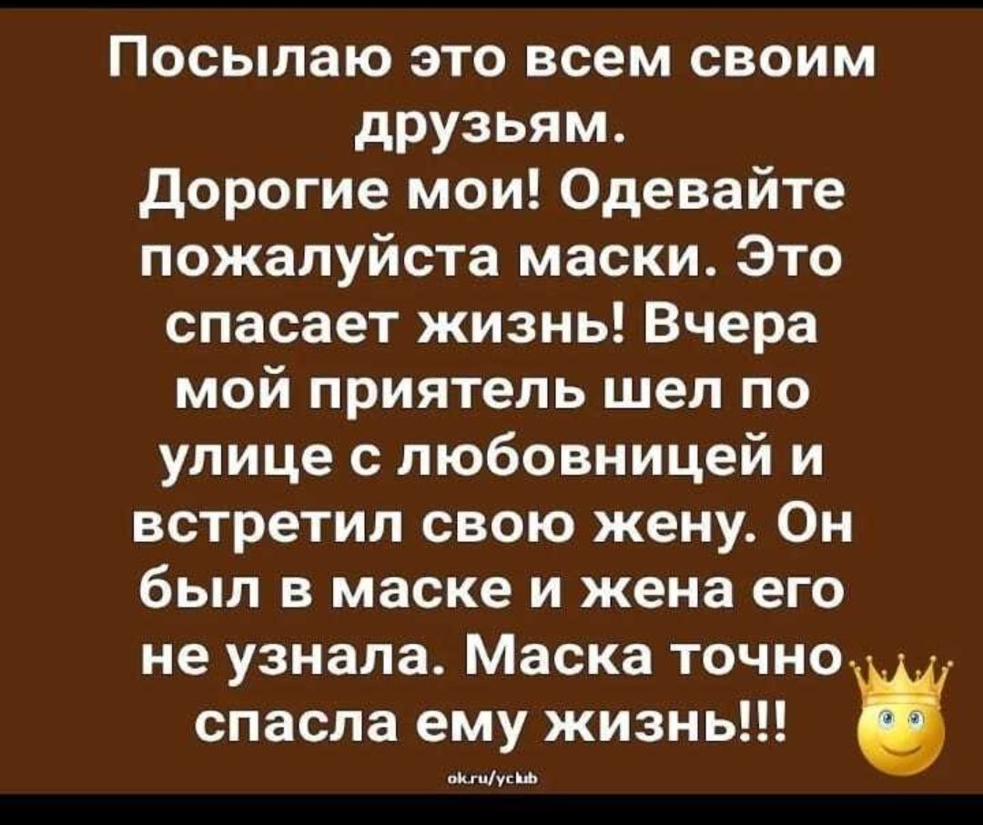 Посылаю это всем своим друзьям Дорогие мои Одевайте пожалуйста маски Это спасает жизнь Вчера мой приятель шел по улице с любовницей и встретил свою жену Он был в маске и жена его не узнала Маска точно _ спасла ему жизнь МусШ