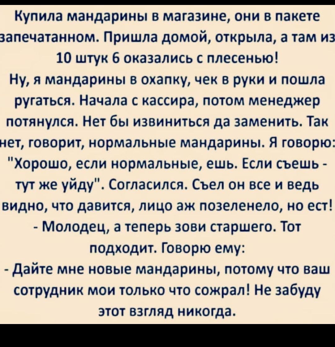 Купила мандарины в магазине они в пакете запечатанном Пришла домой открыла а там из 10 штук 6 оказались с плесенью Ну я мандарины в охапку чек в руки и пошла ругаться Начала с кассира потом менеджер потянулся Нет бы извиниться да заменить Так нет говорит нормальные мандарины Я говорю Хорошо если нормальные ешь Если съешь тут же уйду Согласился Съел он все и ведь видно что давится лицо аж позеленел