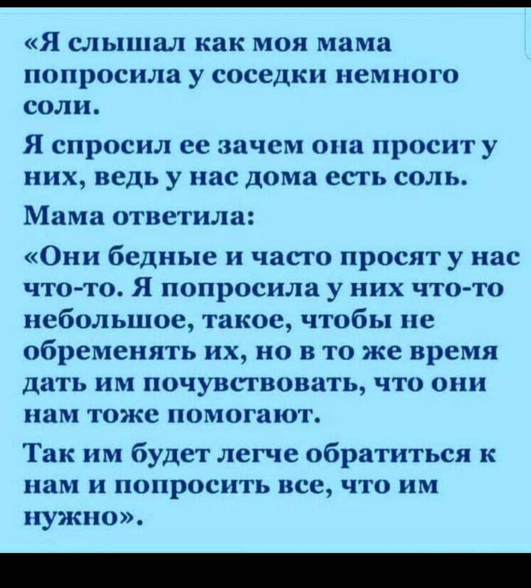 Я слышал как МОЯ мама попросила у соседки НВМНОГО соли Я спросил ее зачем она просит у них ведь у нас дома есть соль Мама ответила Они бедные и часто просят у нас что то Я попросила у них что то небольшое такое чтобы не обременять их но в то же время дать им почувствовать что они нам тоже помогают Так им будет легче обратиться к нам и попросить все что им нужно