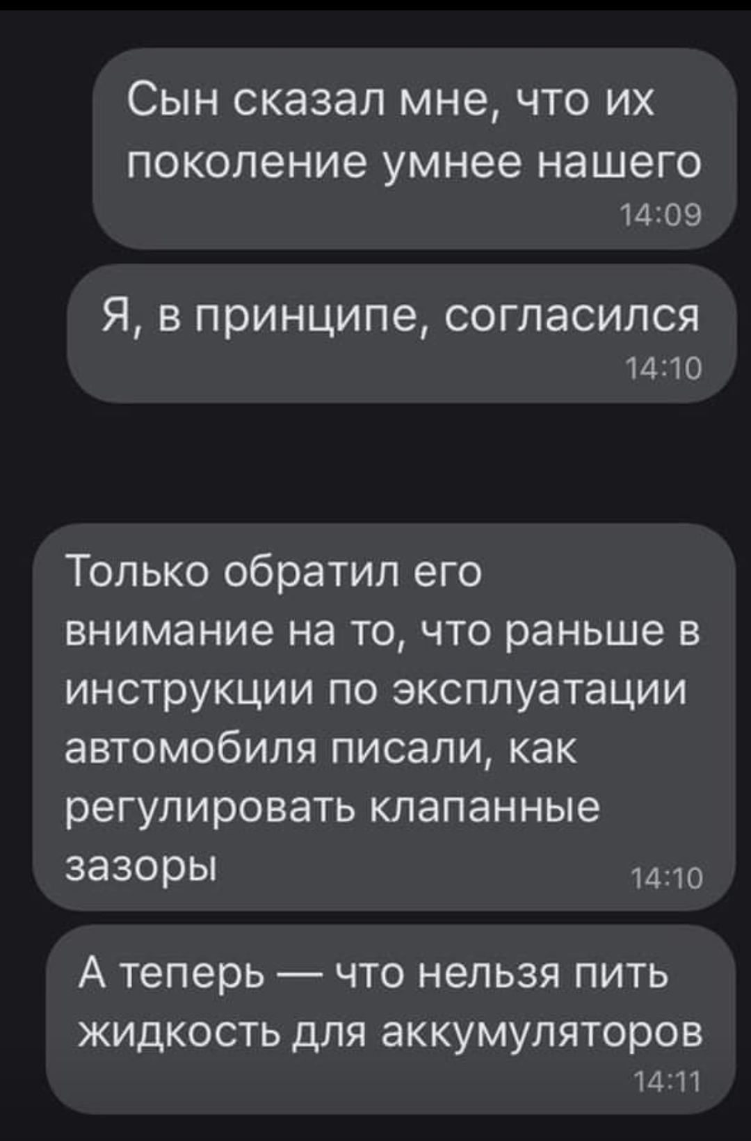 СЫН сказал мне ЧТО ИХ поколение умнее нашего 1409 Я в принципе согласился 1410 Только обратил его внимание на то что раньше в инструкции по эксплуатации автомобиля писали как регулировать клапанные зазоры 1410 А теперь ЧТО НЭЛЬЗЯ ПИТЬ ЖИДКОСТЬ ДЛЯ аККУМУЛЯТОРОВ 14111