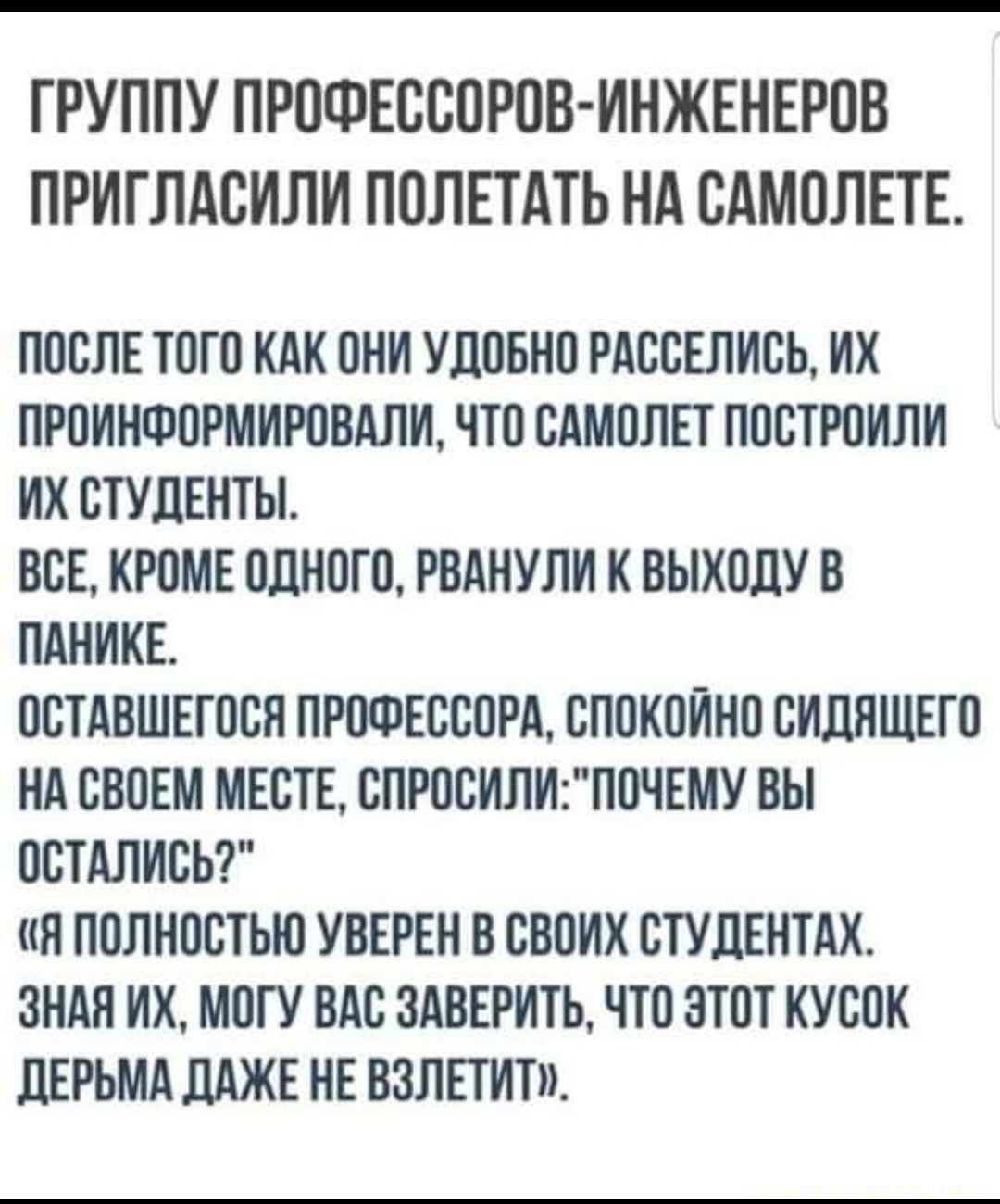 ГРУППУ ПРОФЕССОРОВ ИНЖЕНЕРОВ ПРИГЛАОИЛИ ПОЛЕТАТЬ Нд ОАМОЛЕТЕ ПОСЛЕ ТОГО КАК ОНИ УДОБНО РАООЕЛИОЬ ИХ ПРОИНФОРМИРОВАЛИ ЧТО САМОЛЕТ ПООТРОИЛИ ИХ СТУДЕНТЫ ВСЕ КРОМЕ ОДНОГО РВАНУЛИ К ВЫХОЦУ В ПАНИКЕ ООТАВШЕГООЯ ПРОФЕССОРА ОПОКОЙНО ОИЛЯЩЕГО НА СВОЕМ МЕСТЕ ОПРООИЛИПОЧЕМУ ВЫ ООТАЛИОЬ Я ПОЛНОСТЬЮ УВЕРЕН В СВОИХ ОТУЛЕНТАХ ЗНАЯ ИХ МОГУ ВАО 3АВЕРИТЬ ЧТО ЭТОТ КУООК ЦЕРЬМА ЛАЖЕ НЕ ВЗЛЕТИТ
