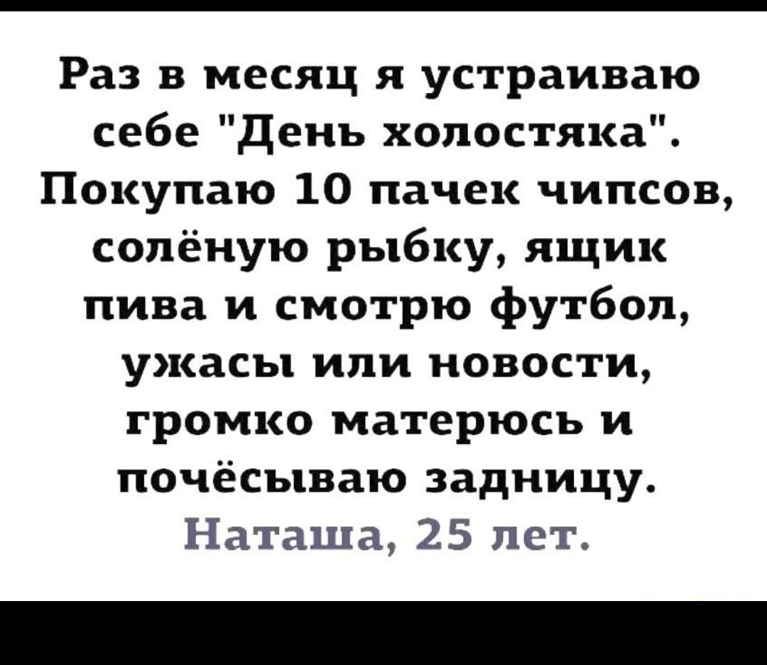 Раз в месяц я устраиваю себе день холостяка Покупаю 10 пачек чипсов сопёную рыбку ящик пива и смотрю футбол ужасы или новости громко матерюсъ и почёсываю задницу Наташа 25 лет