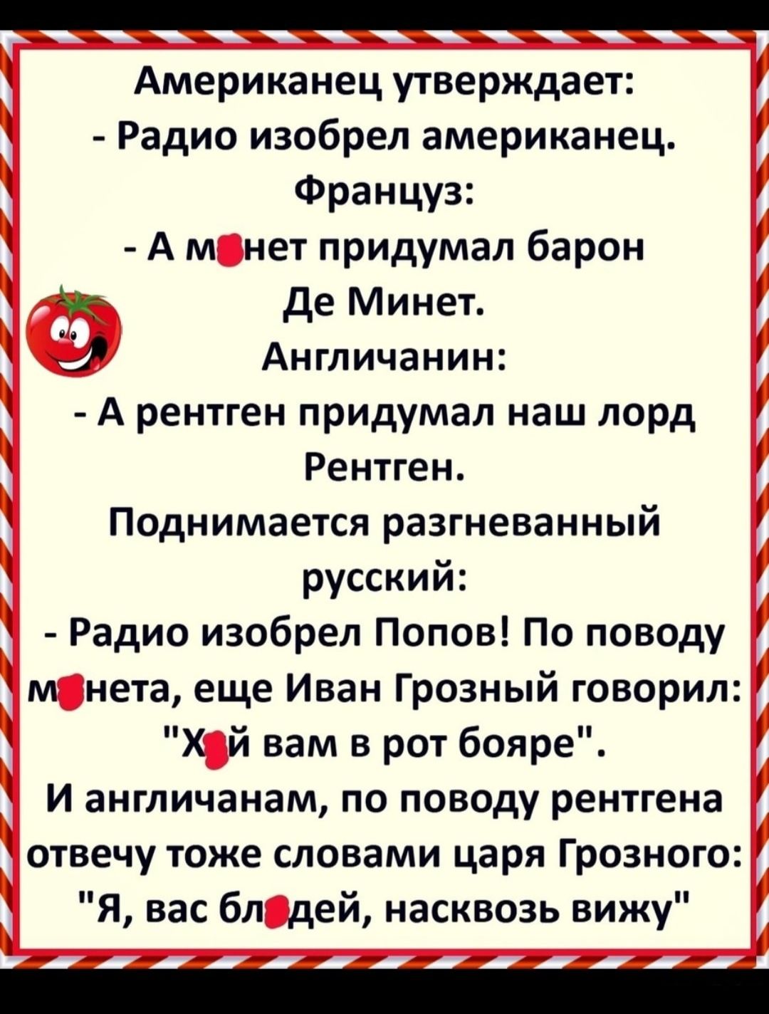 А А _ А Американец утверждает Радио изобрел американец Француз А м нет придумал барон де Минет Англичанин А рентген придумал наш лорд Рентген Поднимается разгневанный русский Радио изобрел Попов По поводу м нета еще Иван Грозный говорил Х й вам в рот бояре И англичанам по поводу рентгена отвечу тоже словами царя Грозного Я вас бл дей насквозь вижу _г_ч_мин_у 7 А_ А жм_А___и_