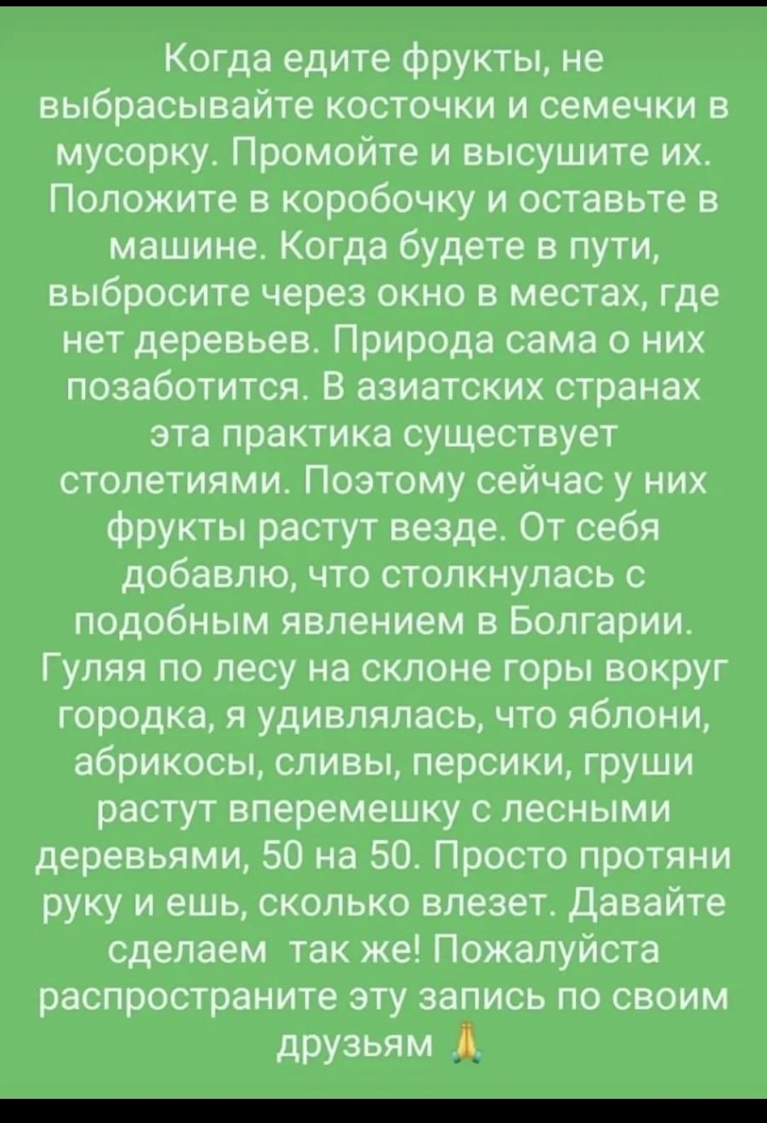 Когда едите фрукты не выбрасывайте косточки и семечки в мусорку Промойте и высушите их Положите в коробочку и оставьте в машине Когда будете в пути выбросите через окно в местах где нет деревьев Природа сама о них позаботится В азиатских странах эта практика существует столетиями Поэтому сейчас у них фрукты растут везде От себя добавлю что столкнулась с подобным явлением в Болгарии Гуляя по лесу н