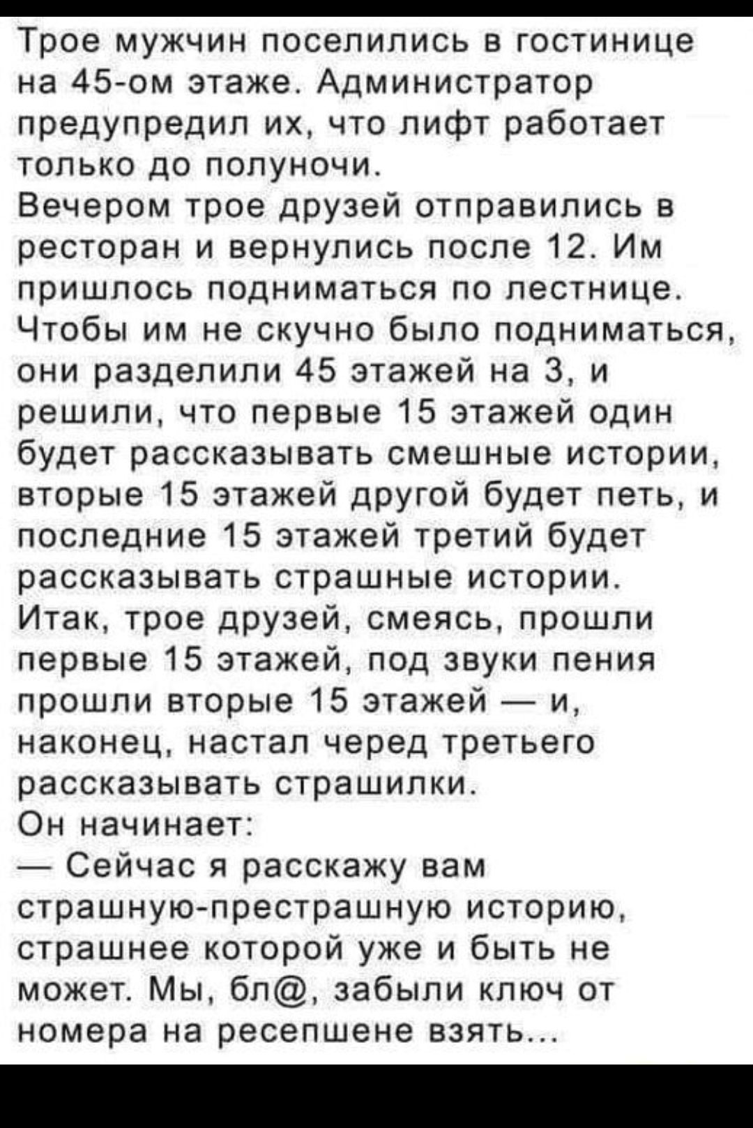 _ Трое МУЖЧИН ПОСЭПИПИСЬ В ГОСТИНИЦЭ на 45 ом этаже Администратор предупредил их что лифт работает только до полуночи Вечером трое друзей отправились в ресторан и вернулись после 12 Им пришлось подниматься по лестнице Чтобы им не скучно было подниматься они разделили 45 этажей на 3 и решили что первые 15 этажей один будет рассказывать смешные истории вторые 15 этажей другой будет петь и последние 