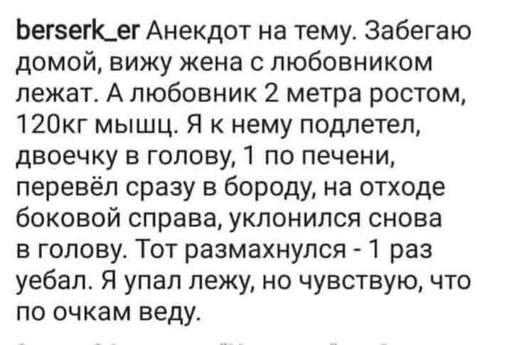 БегсегК_ег Анекдот на тему Забегаю домой вижу жена с любовником лежат А любовник 2 метра ростом 120кг мышц Я к нему подлетел двоечку в голову 1 по печени перевёл сразу в бороду на отходе боковой справа уклонился снова в голову Тот размахнулся 1 раз уебал Я упал лежу но чувствую что по очкам веду