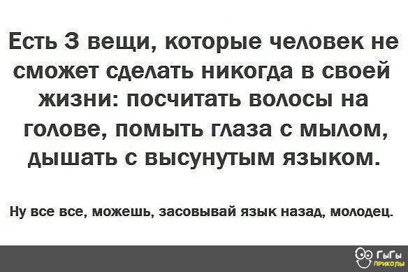 Есть 3 вещи которые человек не СМОЖЭТ сдеАать никогда В своей ЖИЗНИ посчитать ВОАОСЫ на голове ПОМЫТЬ таза с МЫАОМ дЫШЗТЬ с ВЫСУНУТЫМ ЯЗЫКОМ Ну все все можешь засовывай язык назад молодец