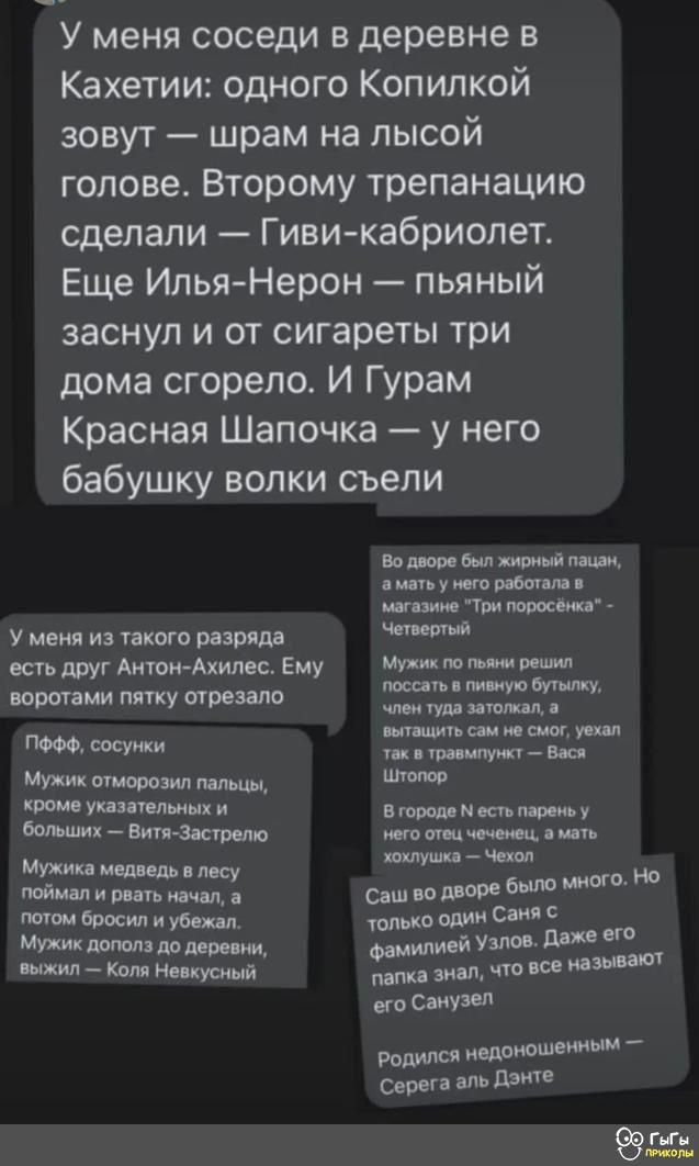 У меня соседи в деревне в Кахетии одного Копилкой зовут шрам на лысой голове Второму трепанацию сделали Гиви кабриолет Еще Илья Нерон пьяный заснул и от сигареты три дома сгорело И Гурам Красная Шапочка у него бабушку волки съели У меня из такого разряда есть друг АнтонАхилес Ему воротами пятку отрезала ПФФФ сосунки Мужик оторозил пальцы кроме УХЗЗЗНЛВНЫХ И больших Витя Застолье Мужика медведь в л