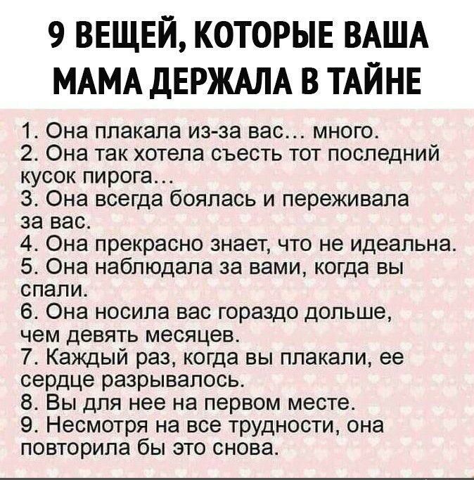 9 ВЕЩЕЙ КОТОРЫЕ ВАША МАМА ДЕРЖАЛА В ТАЙНЕ 1 Она плакапа из за вас много 2 Она так хотела съесть тот последний кусок пирога 3 Она всегда боялась и переживала за вас 4 Она прекрасно знает что не идеальна 5 Она наблюдала за вами когда вы спали 6 Она носила вас гораздо дольше чем девять месяцев 7 Каждый раз когда вы плакали ее сердце разрывалось 8 Вы для нее на первом месте 9 Несмотря на все трудности