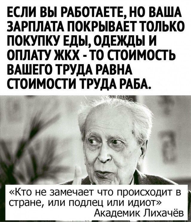 ЕСЛИ ВЫ РАБОТАЕТЕ НО ВАША ЗАРПЛАТА ПОКРЫВАЕТ ТОЛЬКО ПОКУПКУ Еды ОДЕЖДЫ И ОПЛАТУ ЖКХ ТО СГ ОИМОСТ Ь ВАШЕГО ТРУДА РАВНА СГ ОИМОСТ И ТРУДА РАБА стране или подлец или идиот Академик Лихачёв