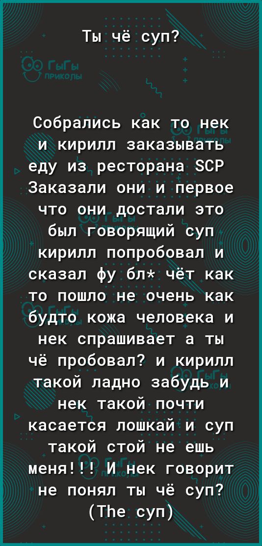 Ты чё суп Собрались как то нек и кирилл заказывать еду из ресторана ЗСР Заказали они и первое что они достали это был говорящий суп кирилл попробовал и сказал фу бл чёт как то пошло не очень как будто кожа человека и нек спрашивает а ты чё пробовал и кирилл такой ладно забудь и нек такой почти касается лошкай и суп такой стой не ешь меня И нек говорит не понял ты чё суп ТЬе суп