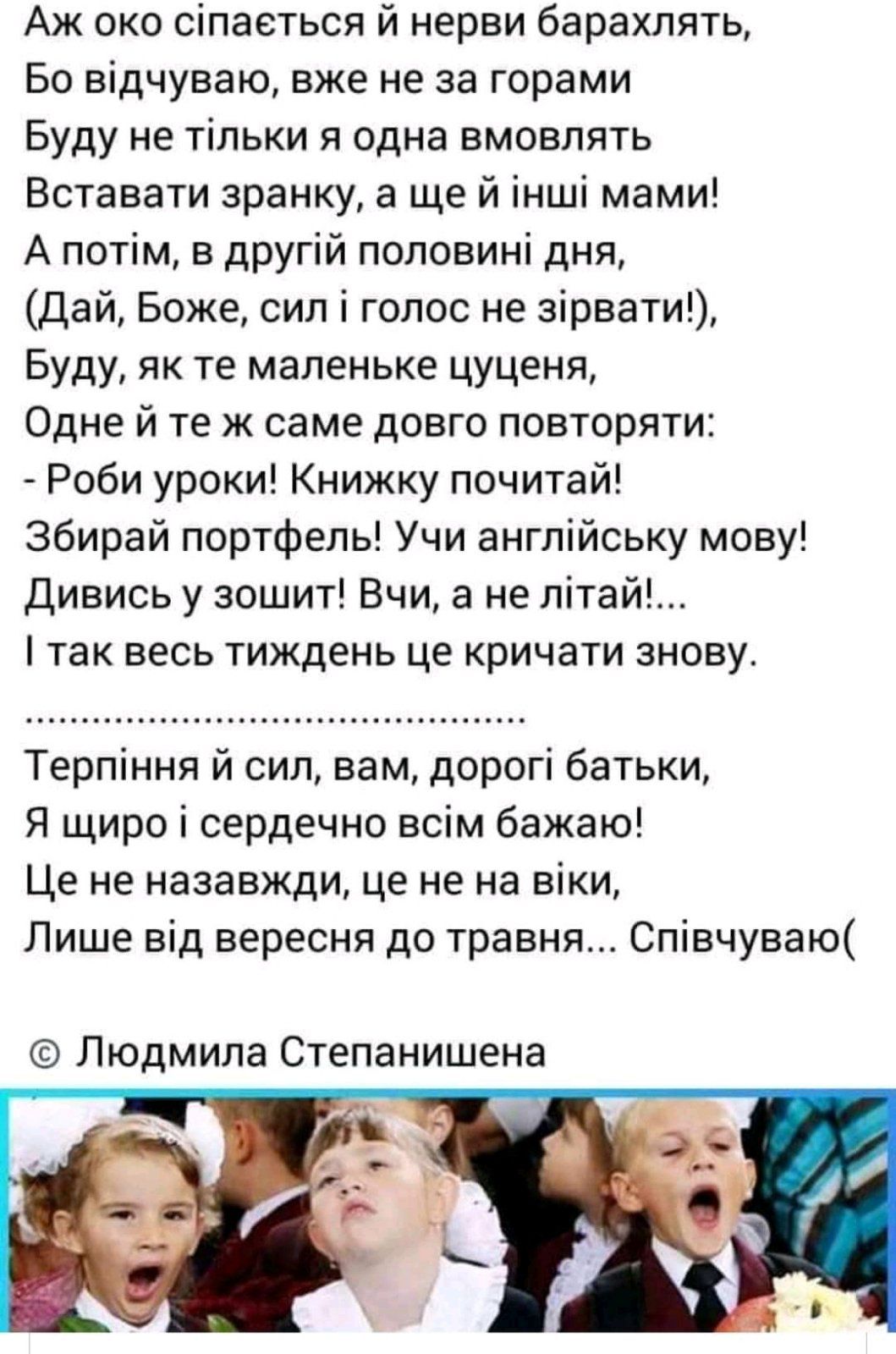 Аж око сіпаеться й нерви барахлять Бо відчуваю вже не за горами Буду не тільки я одна вмовлять Вставати зранку а ще й інші мами А потім в другій половині дня Дай Боже сил і голос не зірвати Буду як те маленьке цуценя Одне й те ж саме довго повторяти Роби уроки Книжку почитай Збирай портфель Учи англійську мову Дивись у зошит Вчи а не літай так весь тиждень це кричати знову Терпіння й сил вам дорог