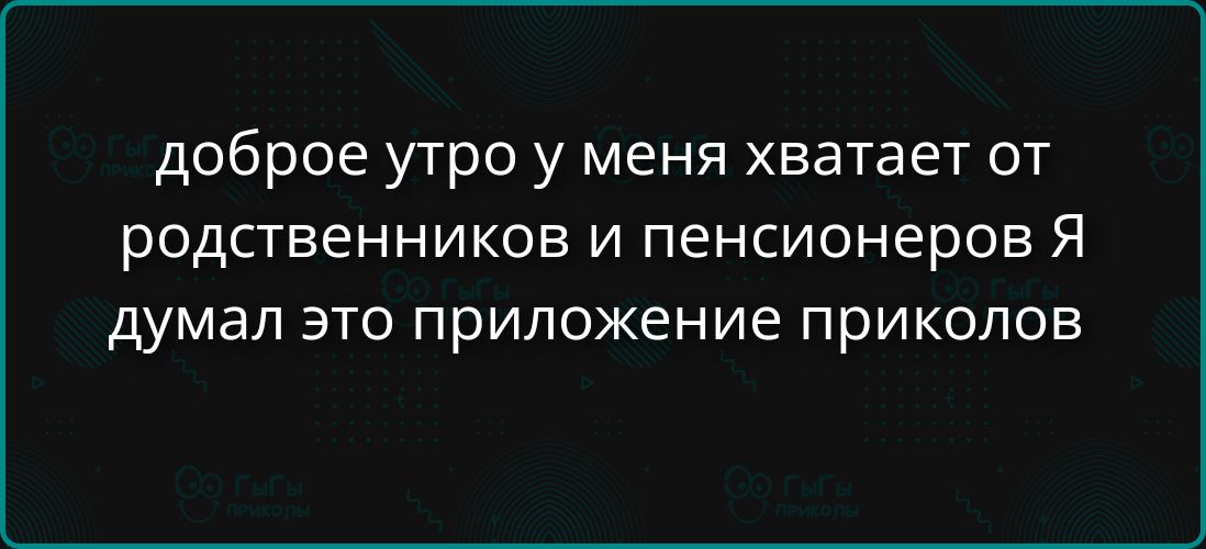 доброе утро у меня хватает от родственников и пенсионеров Я думал это приложение приколов
