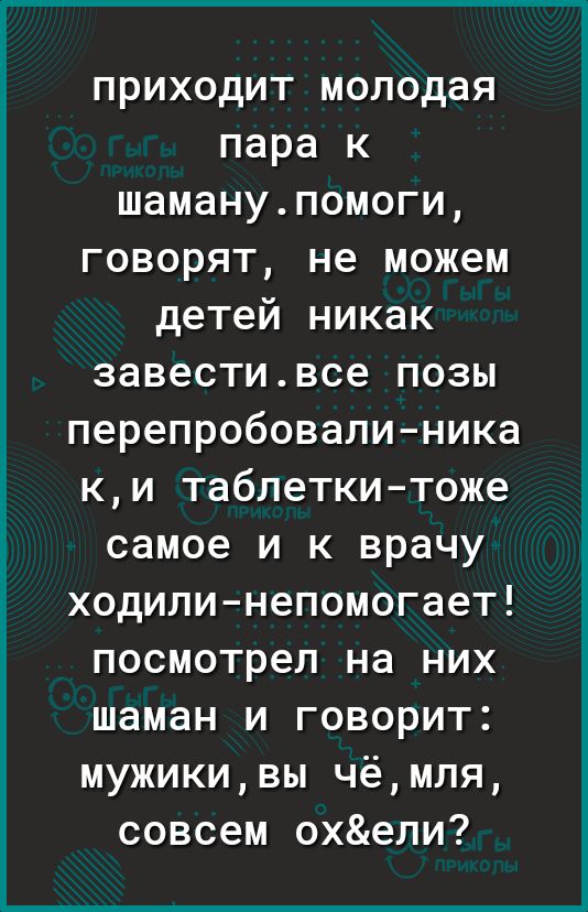 приходит молодая пара к шаманупомоги говорят не можем детей никак завестивсе позы перепробовалиника ки таблеткитоже самое и к врачу ходили непомогает посмотрел на них шаман и говорит мужикивы чёмля совсем охепи