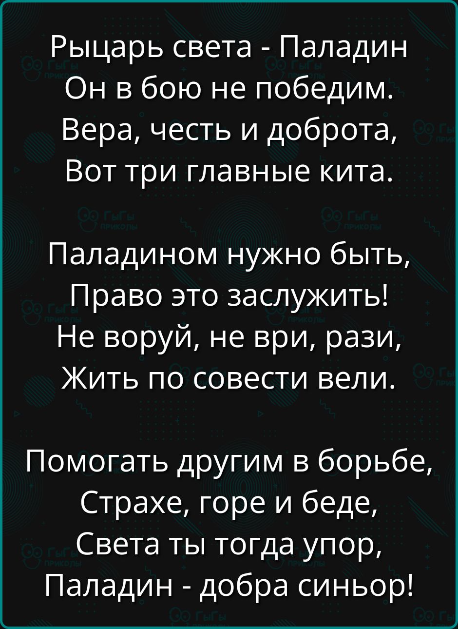 Рыцарь света - Паладин
Он в бою не победим.
Вера, честь и доброта,
Вот три главные кита.

Паладином нужно быть,
Право это заслужить!
Не воруй, не ври, рази,
Жить по совести вели.

Помогать другим в борьбе,
Страже, горе и безде,
Света ты тогда упор,
Паладин - добра синьор!