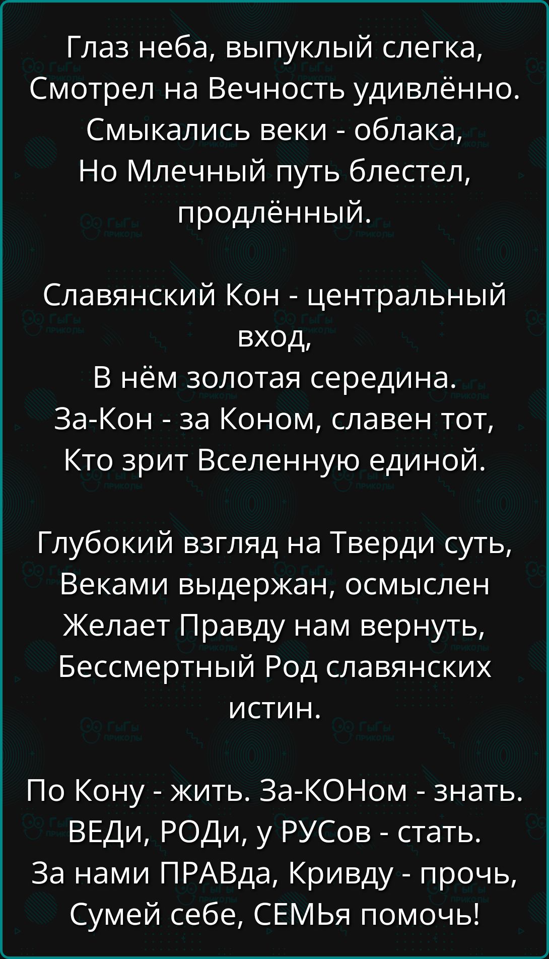 Глаз неба, выпуклый слегка,
Смотрел на Вечность удивлённо.
Смыкались веки - облака,
Но Млечный путь блестел,
продлённый.

Славянский Кон - центральный
вход,
В нём золотая середина.
За-Кон - за Коном, славен тот,
Кто зрит Вселенную единой.

Глубокий взгляд на Тверди суть,
Веками выдержан, осмыслен
Желает Правду нам вернуть,
Бессмертный Род славянских
истин.

По Кону - жить. За-КОНом - знать.
ВЕДи, РОДи, у РУСов - стать.
За нами ПРАВДА, Кривду - прочь,
Сумей себе, СЕМЬям помочь!