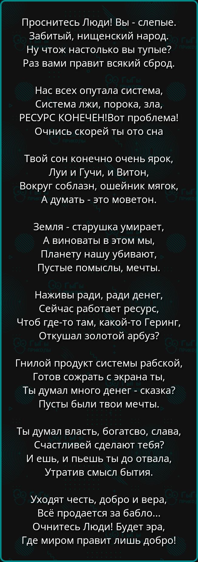 Проснитесь Люди! Вы - слепые. Забитый, нищенский народ. Ну чтож настолько вы тупые? Раз вами правит всякий сброд.

Нас всех опутала система, Система лжи, порока, зла, РЕСУРС КОНЕЧЕН! Вот проблема! Очнись скорее ты от сна

Твой сон конечно очень ярк, Луй и Гучи, и Витон, Вокруг соблазн, ошейник мягок, А думать - это мило.

Земля - старушка умирает, А виноваты в этом мы, Планету нашу убивают, Пустые помыслы, мечты.

Наживы ради, ради денег, Сейчас работает ресурс, Чтоб где-то там, какой-то Герин, Откушал золотой арбуз?

Гнилой продукт системы рабской, Готов сожрать с экрана ты, Ты думал много денег - сказка? Пусть были твои мечты.

Ты думал власть, богатство, слава, Счастливей сделают тебя? И ешь, и пей ты до отвала, Утратив смысл бытия.

Уходит честь, добро и вера, Всё продается за бабло... Очнитесь Люди! Будет эра, Где миром правит лишь добро!