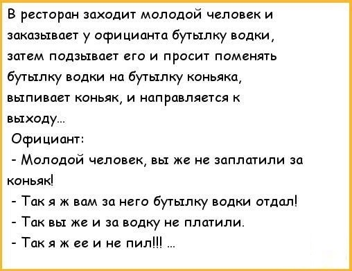 В ресторан заходит молодой человек и заказывает у осри цианта бутылку водки затем подзывает его и просит поменять бутылку водки на бутылку коньяка выпивает коньяк и направляется к выходу Официант Молодой человек вы же не заплатили за коньяк Так я ж вам за него бутылку водки отдал Так вы же и за водку не платили Такя ж ее и не пил