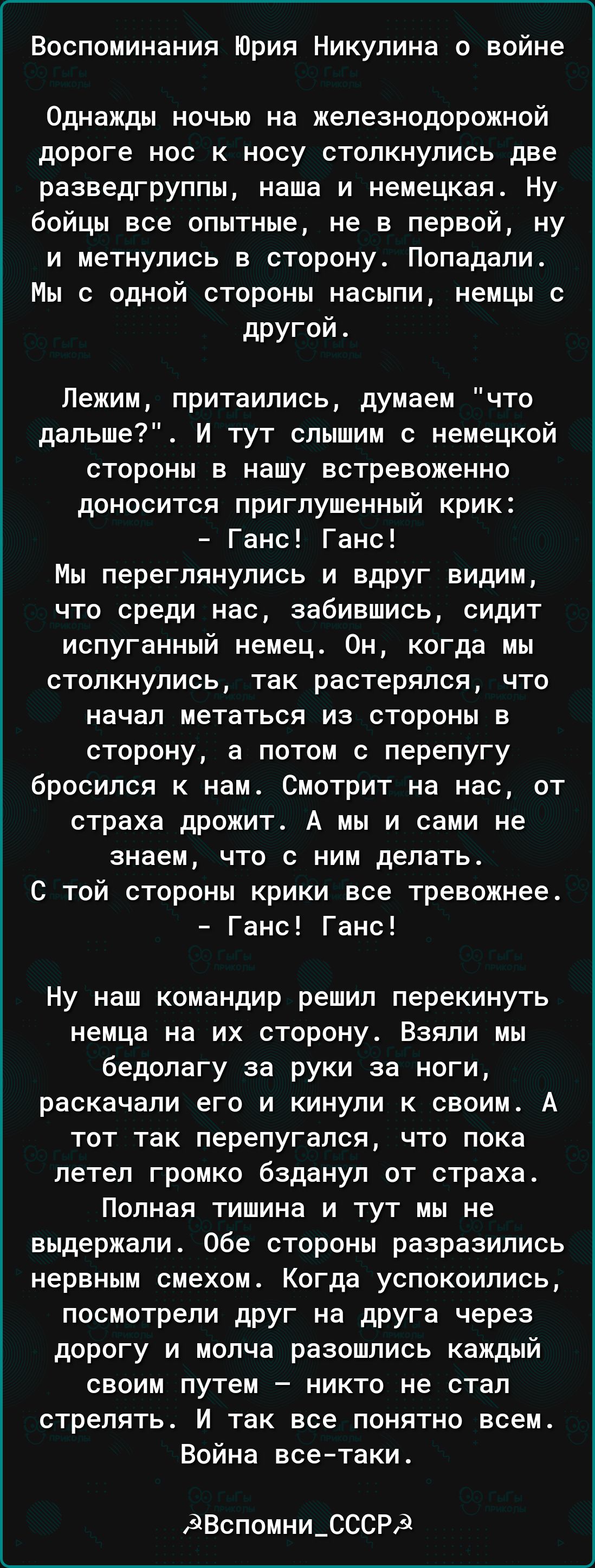 Воспоминания Юрия Никулина о войне Однажды ночью на железнодорожной дороге нос к носу столкнулись две разведгруппы наша и немецкая Ну бойцы все опытные не в первой ну и метнулись в сторону Попадали Мы с одной стороны насыпи немцы с другой Лежим притаились думаем что дальше И тут слышим с немецкой стороны в нашу встревоженно доносится приглушенный крик Ганс Ганс Мы переглянулись и вдруг видим что с