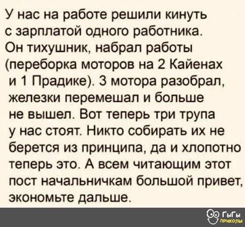 У нас на работе решили кинуть зарплатой одного работника Он тихушник набрал работы переборка моторов на 2 Кайенах и 1 Прадике 3 мотора разобрал железки перемешап и больше не вышепт Вот теперь три трупа у нас стоят Никто собирать их не берется из принципа да и хлопотно теперь это А всем читающим этот пост начальничкам большой привет экономьте дальше