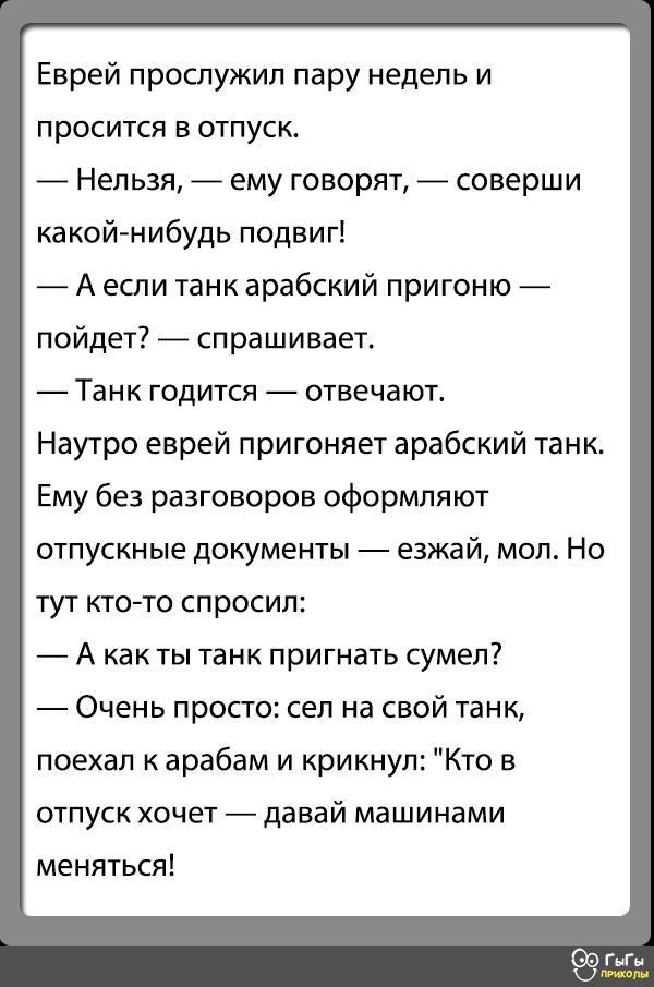 Еврей прослужил пару недель и просится в отпуск Нельзя ему говорят соверши какойнибудь подвиг А если танк арабский пригоню пойдет _ спрашивает Танк ГОДИТСЯ отвечают Наутро еврей пригоняет арабский танк Ему без разговоров оформляют ОТПУСКНЫЕ ДОКУМЕНТЫ езжай МОП НО тут кгс то спросил А как ты танк пригнать сумел Очень просто сел на свой танк поехал к арабам и крикнул Кто в отпуск хочет _ давай машин