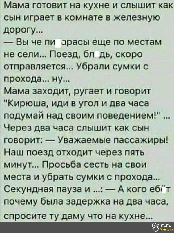 Мама ГОТОВИТ на КУХНЕ И СЛЫШИТ как сын играет в комнате в железную дорогу Вы че пи арасы еще по местам не сели Поезд бл дь скоро отправляется Убрапи сумки с прохода ну Мама заходит ругает и говорит Кирюша иди в угол и два часа подумай над своим поведением Через два часа спышит как сын говорит Уважаемые пассажиры Наш поезд отходит через пять минут Просьба сесть на свои места и убрать сумки с проход