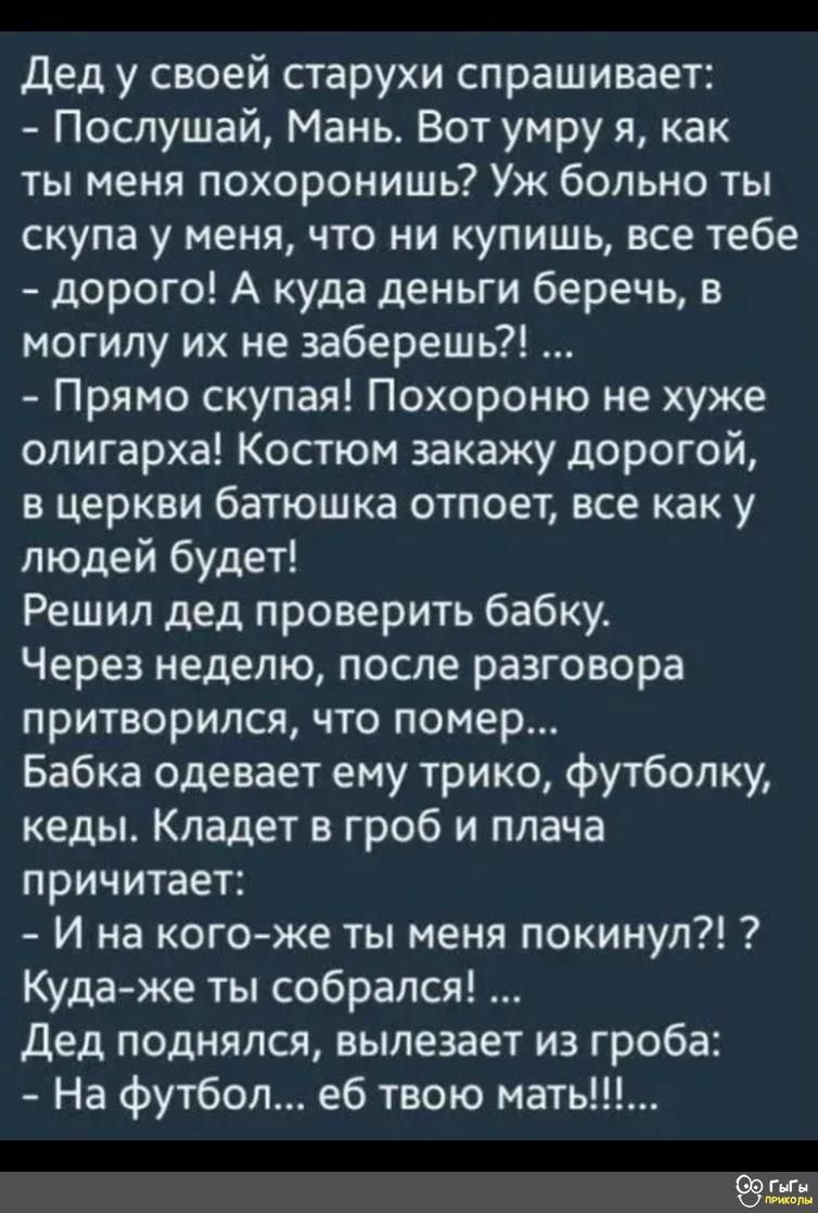 дед у своей старухи спрашивает Послушай Мань Вот умру я как ты меня похоронишь Уж больно ты скупа у меня что ни купишь все тебе дорого А куда деньги беречь в могилу их не заберешь Прямо скупая Похороню не хуже олигарха Костюм закажу дорогой в церкви батюшка отпоет все как у людей будет Решил дед проверить бабку Через неделю после разговора притворился что помер Бабка одевает ему трико футболку кед