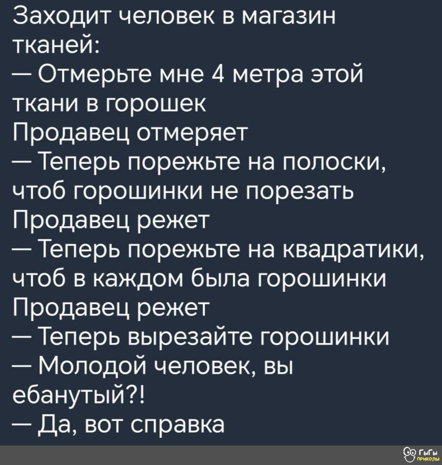 Заходит человек в магазин тканей Отмерьте мне 4 метра этой ткани в горошек Продавец отмеряет Теперь порежьте на попоски чтоб горошинки не порезать Продавец режет Теперь порежьте на квадратики чтоб в каждом была горошинки Продавец режет Теперь вырезайте горошинки Молодой человек вы ебанутый Да вот справка