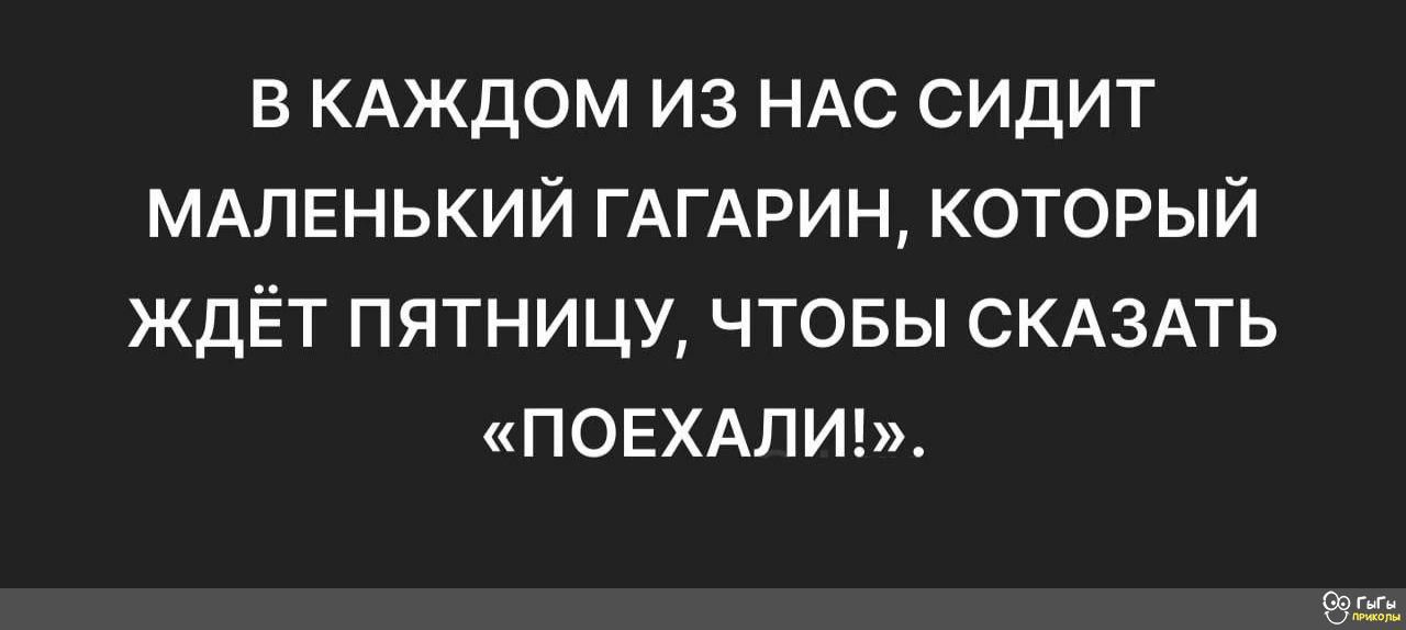 В КАЖДОМ ИЗ НАС СИДИТ МАЛЕНЬКИЙ ГАГАРИН КОТОРЫЙ ЖДЁТ ПЯТНИЦУ ЧТОБЫ СКАЗАТЬ ПОЕХАЛИ