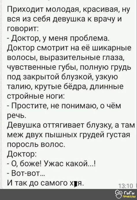 Приходит молодая красивая ну вся из себя девушка к врачу и говорит Доктор у меня проблема Доктор смотрит на её шикарные волосы выразительные глаза чувственные губы полную грудь под закрытой блузкой узкую талию крутые бёдра длинные стройные ноги Простите не понимаю о чём речь Девушка оттягивает блузку а там меж двух пышных грудей густая поросль воло