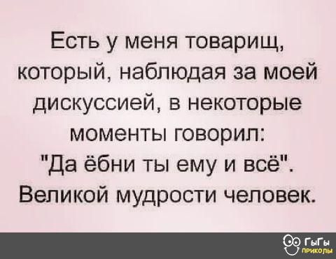 Есть у меня товарищ который наблюдая за моей дискуссией в некоторые моменты говорил Да ёбни ты ему и всё Великой мудрости человек