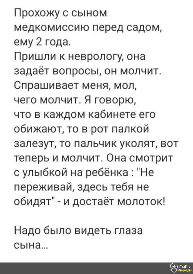 Прохожу с сыном медкомиссию перед садом ему 2 года Пришли к неврологу она задаёт вопросы он молчит Спрашивает меня мол чего молчит Я говорю что в каждом кабинете его обижают то в рот палкой залезут то пальчик уколят вот теперь и молчит Она смотрит с улыбкой на ребёнка Не переживай здесь тебя не обидят и достаёт молоток Надо было видеть глаза сына с