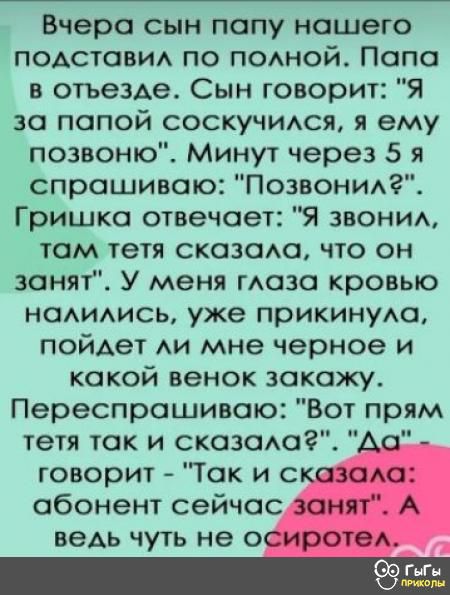 Вчера сын папу нашего подставил по полной Папа в отъезде Сын говорит Я за папой соскучился я ему позвоню Минут через 5 я спрашиваю Позвонил Гришка отвечает Я звонил там тетя сказала что он занят У меня глаза кровью налились уже прикинула пойдет ли мне черное и какой венок закажу Переспрашиваю Вот прям тетя так и сказала Да л говорит Так и сказала а