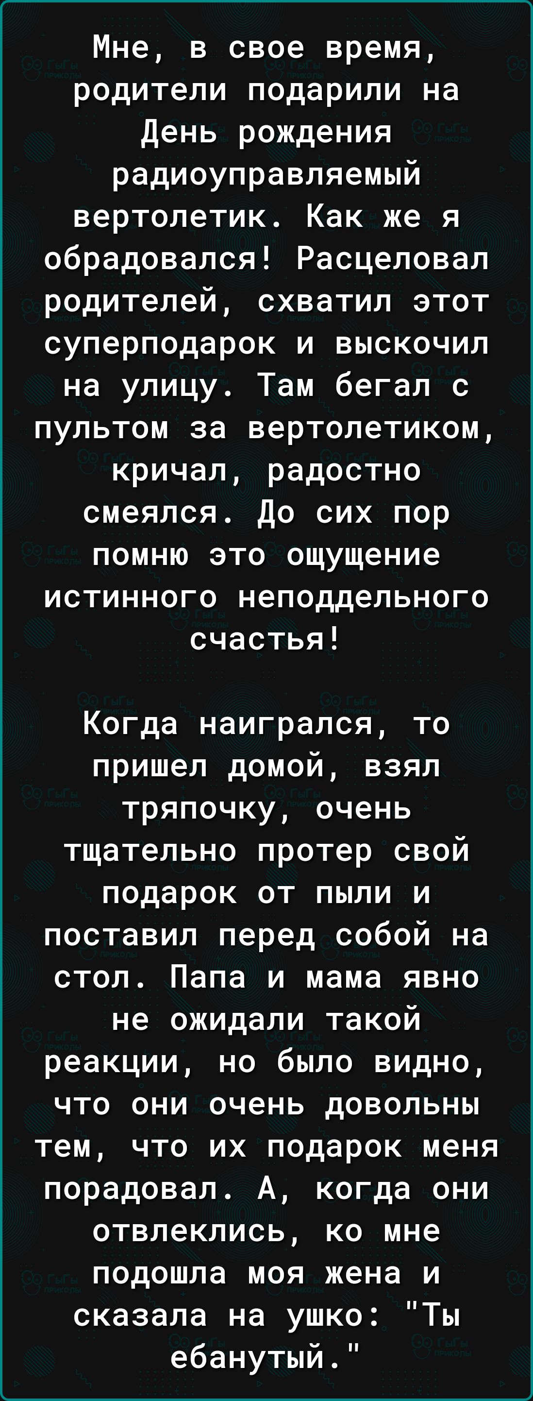 Мне, в свое время, родители подарили на День рождения радиоуправляемый вертолетик. Как же я обрадовался! Расцеловал родителей, схватил этот суперподарок и выскочил на улицу. Там бегал с пультом за вертолетиком, кричал, радостно смеялся. До сих пор помню это ощущение истинного неподдельного счастья! Когда наигрался, то пришел домой, взял тряпочку, очень тщательно протер свой подарок от пыли и поставил перед собой на стол. Папа и мама явно не ожидали такой реакции, но было видно, что они очень довольны тем, что их подарок меня порадовал. А, когда они отвлеклись, ко мне подошла моя жена и сказала на ухо: 
