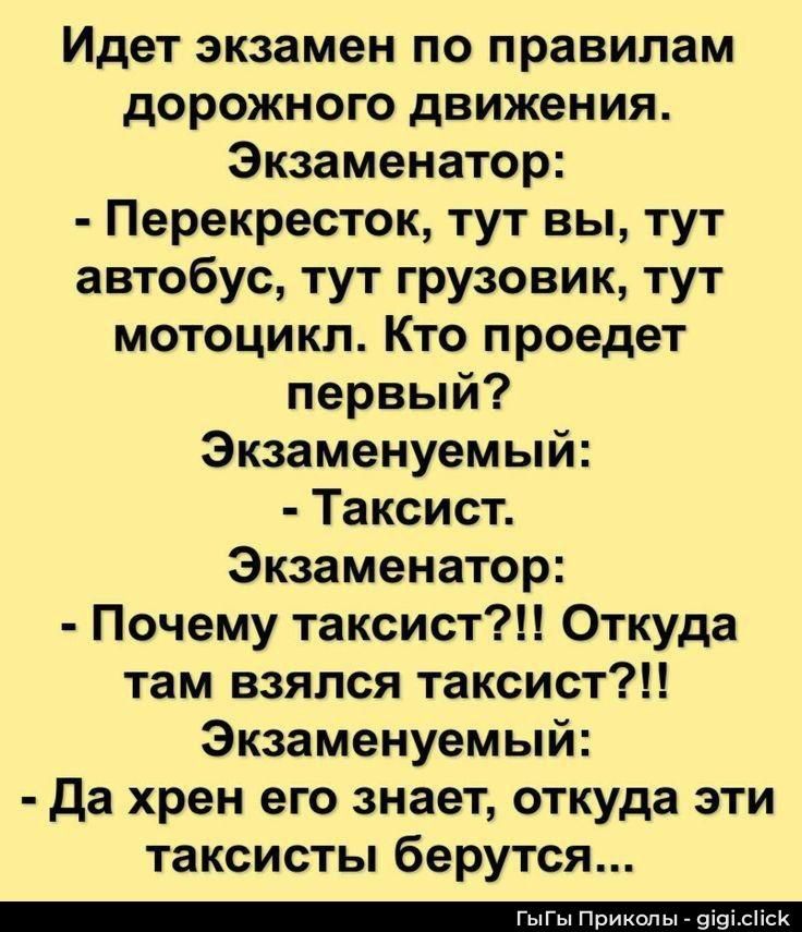 Идет экзамен по правилам дорожного движения. Экзаменатор: - Перекресток, тут вы, тут автобус, тут грузовик, тут мотоцикл. Кто проедет первый? Экзаменуемый: - Таксист. Экзаменатор: - Почему таксист?! Откуда там взялся таксист?! Экзаменуемый: - Да хрен его знает, откуда эти таксисты берутся...