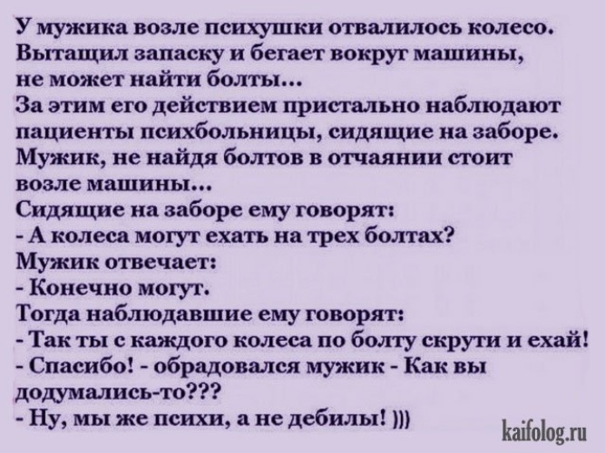 У мужика возле психушки отвалилось колесо Вытащил записку и бегает вокруг машины не может найти болты За этим его действием пристально наблюдают пациенты психбольницы сидящие на заборе Мужик не найдя болюв в отчаянии стоит возле машины Сидящие на заборе ему говорят А колеса могут ехать на трех болтах Мужик отвечает Конечно могут Тогда наблюдавшие ему говорят Так ты с каждого колеса по бшпу скрути 