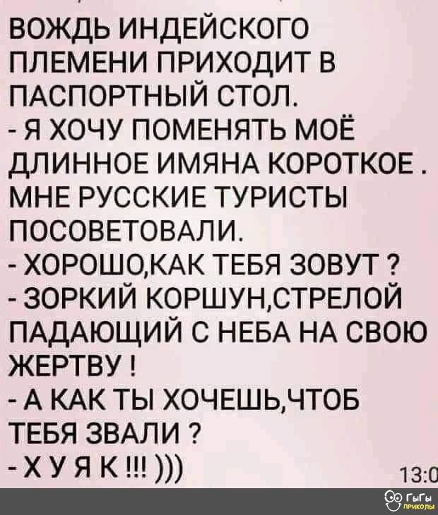 вождь индЕйского ПЛЕМЕНИ приходит в ПАСПОРТНЫЙ стол я хочу поменять МОЁ ДЛИННОЕ ИМЯНА КОРОТКОЕ МНЕ РУССКИЕ туристы ПОСОВЕТОВАЛИ Х0Р0Ш0КАК ТЕБЯ зовут зоркий КОРШУНСТРЕЛОЙ ПАДАЮЩИЙ с НЕБА НА свою ЖЕРТВУ А КАК ты ХОЧЕШЬЧТОБ ТЕБЯ ЗВАЛИ ХУЯ К 130