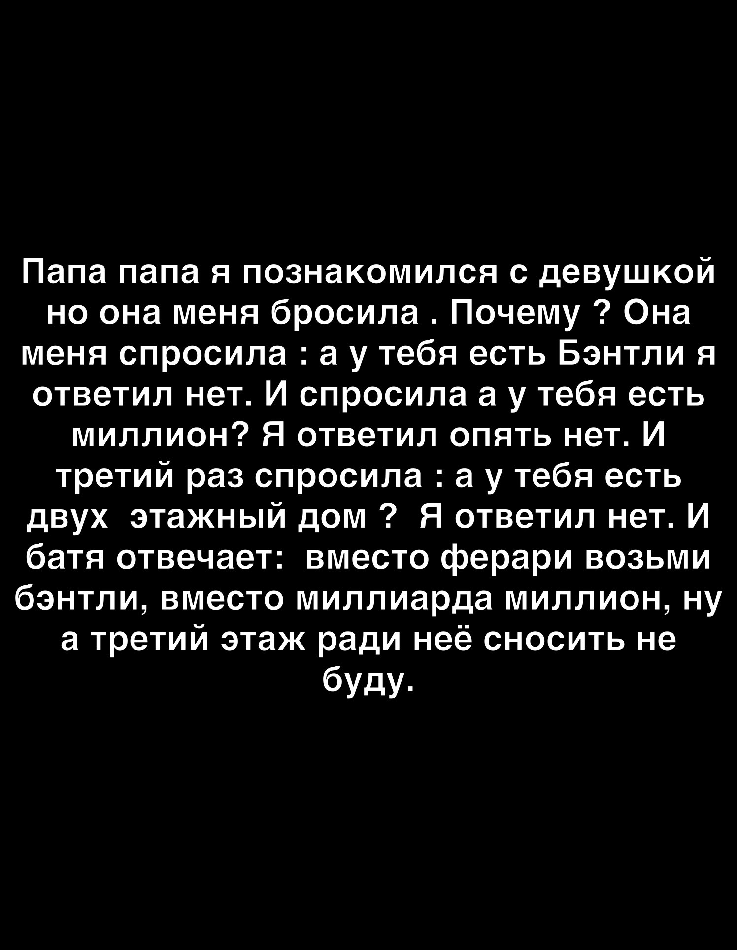 Папа папа я познакомился с девушкой но она меня бросила Почему Она меня спросила а у тебя есть Бэнтли я ответил нет И спросила а у тебя есть миллион Я ответил опять нет И третий раз спросила а у тебя есть двух этажный дом Я ответил нет И батя отвечает вместо ферари возьми бэнтли вместо миллиарда миллион ну а третий этаж ради неё сносить не буду