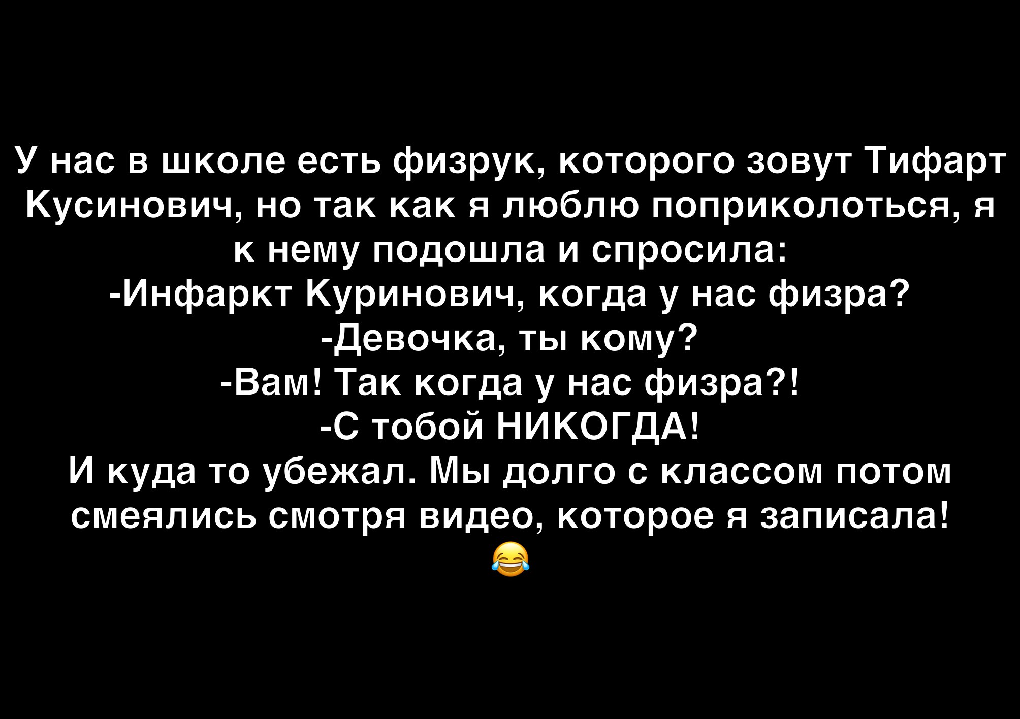 У нас в школе есть физрук которого зовут Тифарт Кусинович но так как я люблю поприколоться я к нему подошла и спросила Инфаркт Куринович когда у нас физра Девочка ты кому Вам Так когда у нас физра С тобой НИКОГДА И куда то убежал Мы долго с классом потом смеялись смотря видео которое я записала