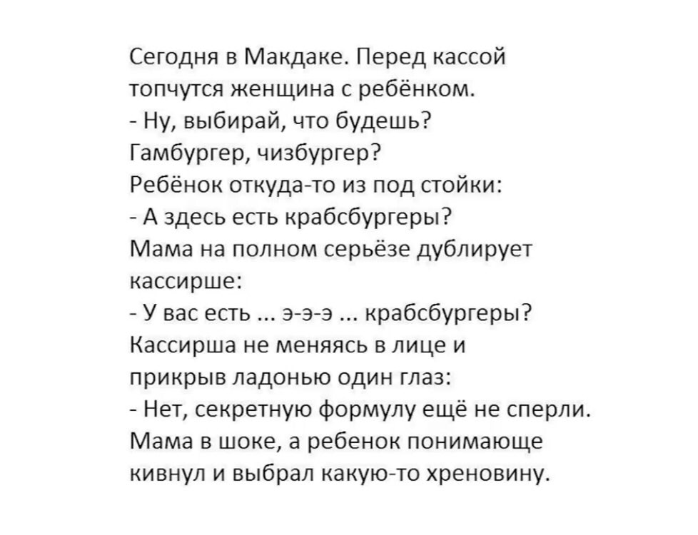 Сегодня в Макдаке Перед кассой топчутся женщина с ребёнком Ну выбирай что будешь Гамбургер чизбургер Ребёнок откудато из под стойки А здесь есть крабсбургеры Мама на полном серьёзе дублирует кассирше У вас есть ээ э крабсбургеры Кассирша не меняясь в лице и прикрыв ладонью один глаз Нет секретную формулу ещё не сперли Мама в шоке а ребенок понимающе кивнул и выбрал какуюто хреновину