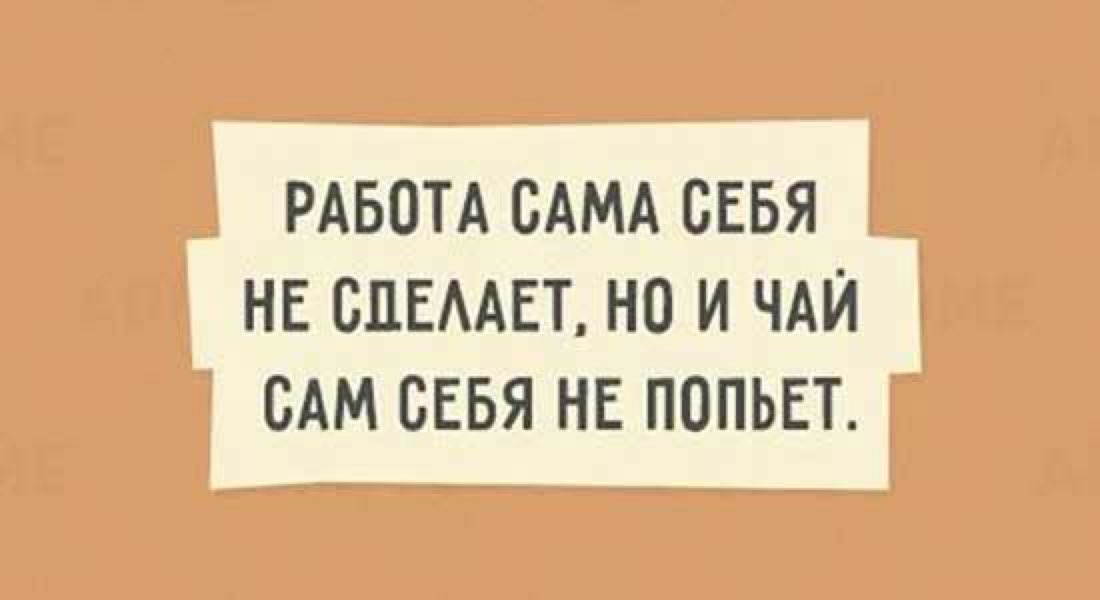 РАБОТА САМА СЕБЯ НЕ ВПЕААЕТ НО И ЧАЙ САМ СЕБЯ НЕ ПОПЬЕТ