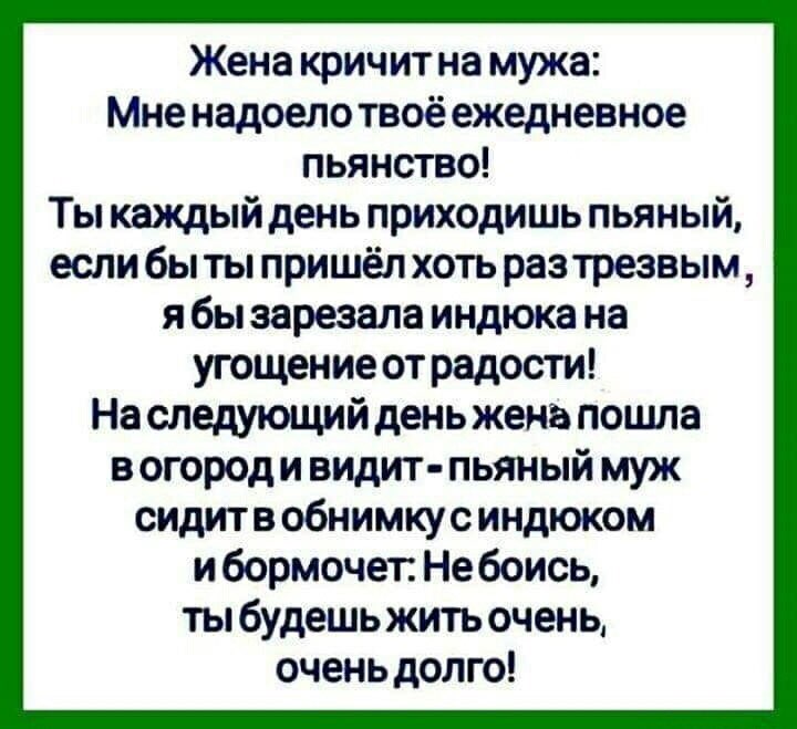 Жена кричит на мужа Мне надоело твоё ежедневное пьянство Ты каждый день приходишь пьяный если бы ты пришёл хоть раз трезвым я бы зарезала индюка на угощение от радости На следующий день жена пошла в огород и видит пьяный муж сидитв обнимкус индюком и бормочет Небоись ты будешь жить очень очень долго