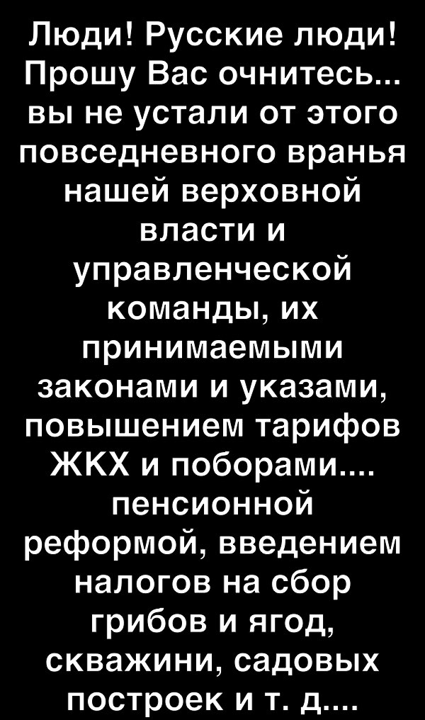 Люди Русские люди Прошу Вас очнитесь вы не устали от этого повседневного вранья нашей верховной власти и управленческой команды их принимаемыми законами и указами повышением тарифов ЖКХ и поборами пенсионной реформой введением налогов на сбор грибов и ягод скважини садовых построек и т д